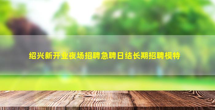 绍兴新开业夜场招聘急聘日结长期招聘模特